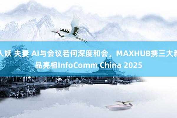 人妖 夫妻 AI与会议若何深度和会，MAXHUB携三大新品亮相InfoComm China 2025