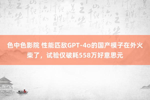 色中色影院 性能匹敌GPT-4o的国产模子在外火柴了，试验仅破耗558万好意思元