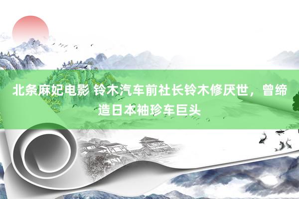 北条麻妃电影 铃木汽车前社长铃木修厌世，曾缔造日本袖珍车巨头