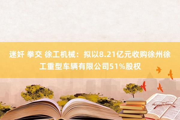迷奸 拳交 徐工机械：拟以8.21亿元收购徐州徐工重型车辆有限公司51%股权