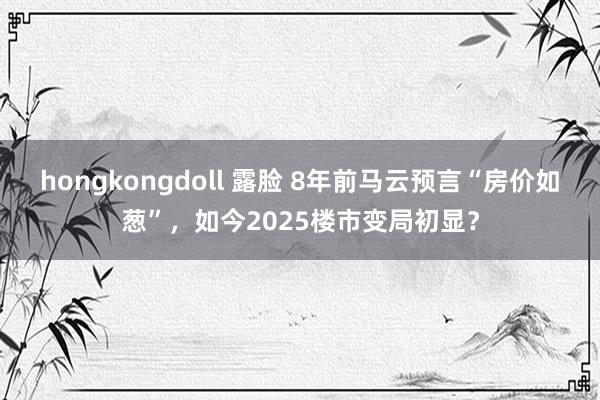 hongkongdoll 露脸 8年前马云预言“房价如葱”，如今2025楼市变局初显？