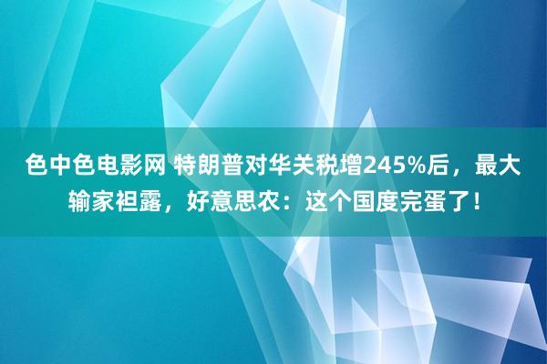 色中色电影网 特朗普对华关税增245%后，最大输家袒露，好意思农：这个国度完蛋了！