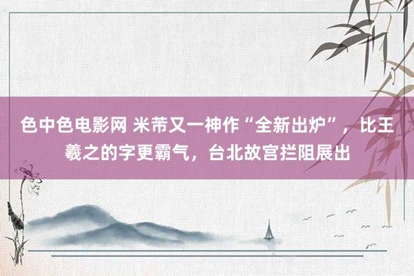 色中色电影网 米芾又一神作“全新出炉”，比王羲之的字更霸气，台北故宫拦阻展出