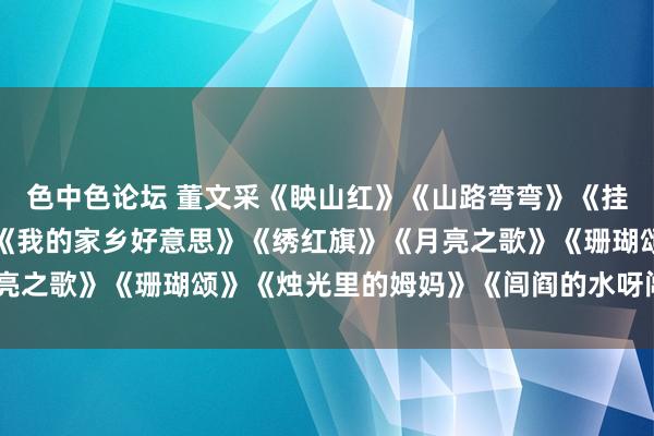 色中色论坛 董文采《眏山红》《山路弯弯》《挂家曲》《弯弯的月亮》《我的家乡好意思》《绣红旗》《月亮之歌》《珊瑚颂》《烛光里的姆妈》《闾阎的水呀闾阎的山》
