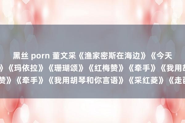 黑丝 porn 董文采《渔家密斯在海边》《今天是你的诞辰》《卖花密斯》《玛依拉》《珊瑚颂》《红梅赞》《牵手》《我用胡琴和你言语》《采红菱》《走西口》