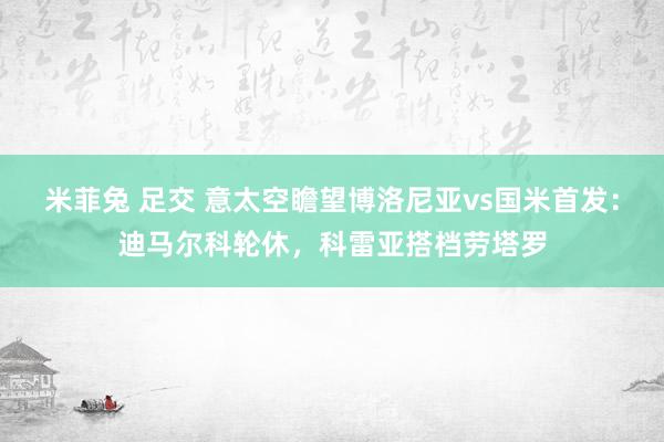米菲兔 足交 意太空瞻望博洛尼亚vs国米首发：迪马尔科轮休，科雷亚搭档劳塔罗