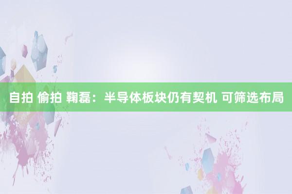 自拍 偷拍 鞠磊:半导体板块仍有契机 可筛选布局