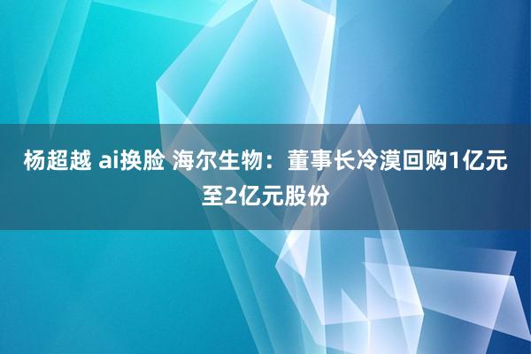 杨超越 ai换脸 海尔生物：董事长冷漠回购1亿元至2亿元股份