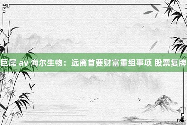 巨屌 av 海尔生物：远离首要财富重组事项 股票复牌