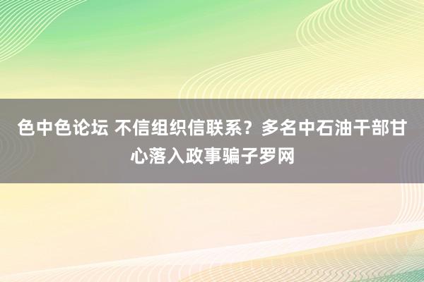 色中色论坛 不信组织信联系？多名中石油干部甘心落入政事骗子罗网