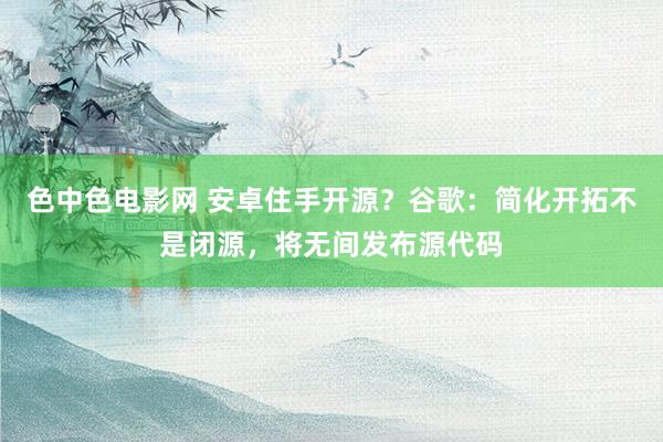 色中色电影网 安卓住手开源？谷歌：简化开拓不是闭源，将无间发布源代码