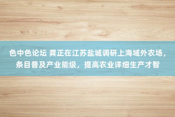 色中色论坛 龚正在江苏盐城调研上海域外农场，条目普及产业能级，提高农业详细生产才智