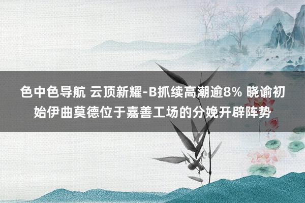 色中色导航 云顶新耀-B抓续高潮逾8% 晓谕初始伊曲莫德位于嘉善工场的分娩开辟阵势