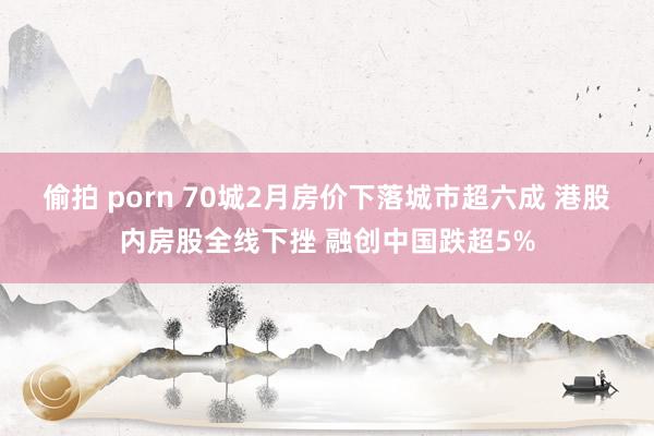 偷拍 porn 70城2月房价下落城市超六成 港股内房股全线下挫 融创中国跌超5%