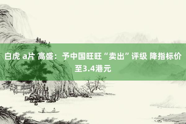 白虎 a片 高盛：予中国旺旺“卖出”评级 降指标价至3.4港元
