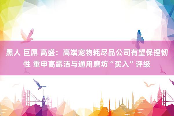 黑人 巨屌 高盛：高端宠物耗尽品公司有望保捏韧性 重申高露洁与通用磨坊“买入”评级
