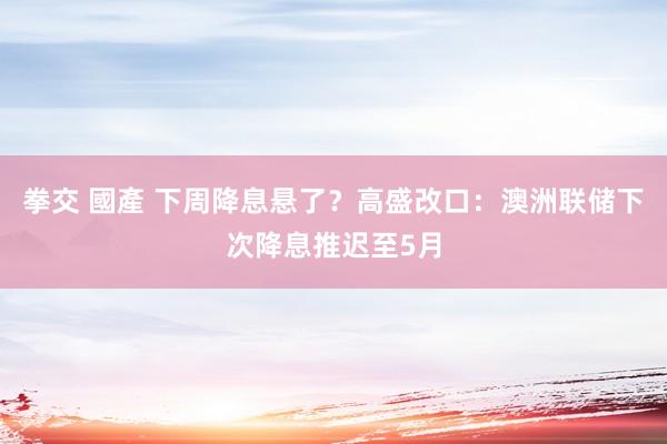 拳交 國產 下周降息悬了？高盛改口：澳洲联储下次降息推迟至5月