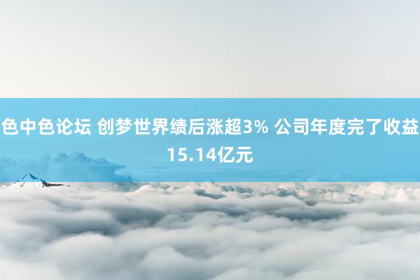 色中色论坛 创梦世界绩后涨超3% 公司年度完了收益15.14亿元