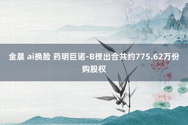 金晨 ai换脸 药明巨诺-B授出合共约775.62万份购股权
