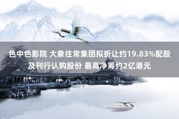 色中色影院 大象往常集团拟折让约19.83%配股及刊行认购股份 最高净筹约2亿港元