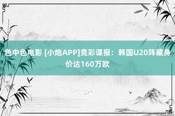 色中色电影 [小炮APP]竞彩谍报：韩国U20阵藏身价达160万欧