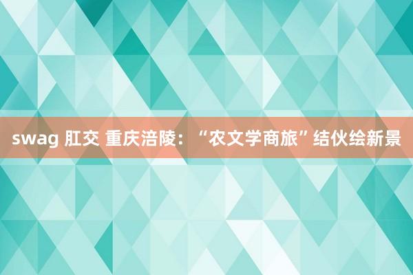 swag 肛交 重庆涪陵：“农文学商旅”结伙绘新景