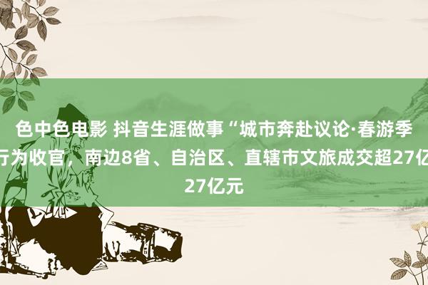 色中色电影 抖音生涯做事“城市奔赴议论·春游季”行为收官，南边8省、自治区、直辖市文旅成交超27亿元