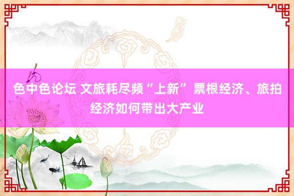 色中色论坛 文旅耗尽频“上新” 票根经济、旅拍经济如何带出大产业