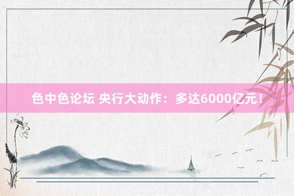 色中色论坛 央行大动作：多达6000亿元！