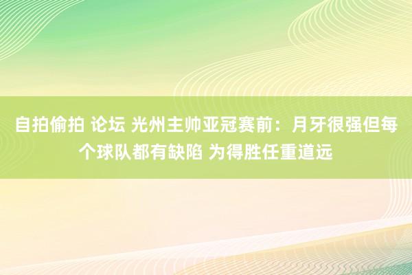 自拍偷拍 论坛 光州主帅亚冠赛前：月牙很强但每个球队都有缺陷 为得胜任重道远