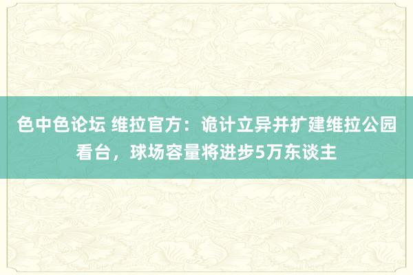 色中色论坛 维拉官方：诡计立异并扩建维拉公园看台，球场容量将进步5万东谈主