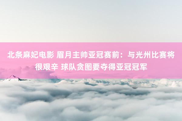 北条麻妃电影 眉月主帅亚冠赛前：与光州比赛将很艰辛 球队贪图要夺得亚冠冠军