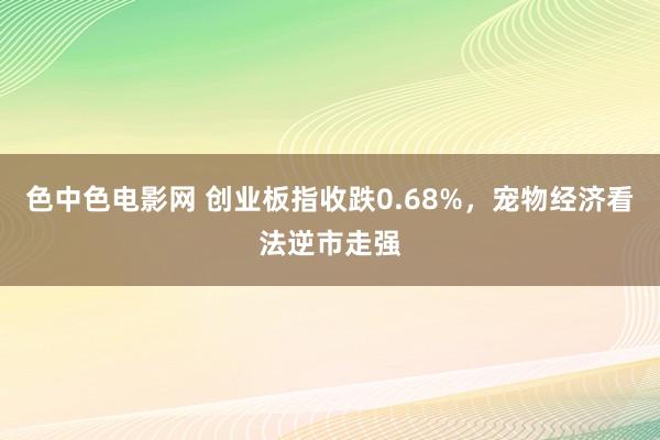 色中色电影网 创业板指收跌0.68%，宠物经济看法逆市走强