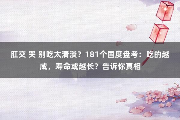 肛交 哭 别吃太清淡？181个国度盘考：吃的越咸，寿命或越长？告诉你真相