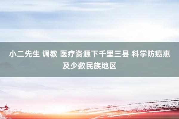 小二先生 调教 医疗资源下千里三县 科学防癌惠及少数民族地区