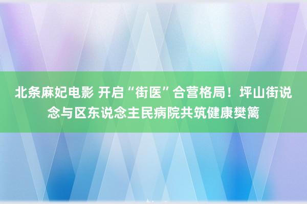 北条麻妃电影 开启“街医”合营格局！坪山街说念与区东说念主民病院共筑健康樊篱