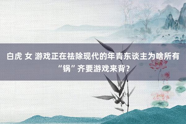 白虎 女 游戏正在祛除现代的年青东谈主为啥所有“锅”齐要游戏来背？
