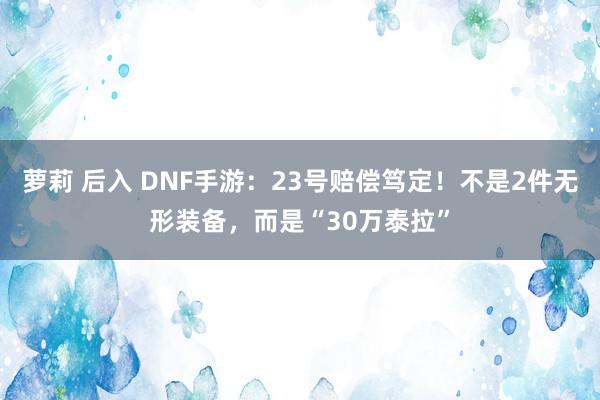 萝莉 后入 DNF手游：23号赔偿笃定！不是2件无形装备，而是“30万泰拉”