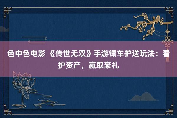 色中色电影 《传世无双》手游镖车护送玩法：看护资产，赢取豪礼