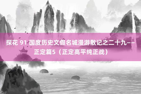探花 91 国度历史文假名城漫游散记之二十九——正定篇5（正定高平纯正战）