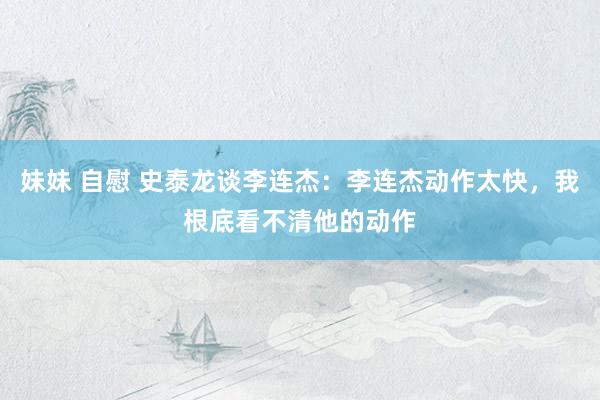 妹妹 自慰 史泰龙谈李连杰：李连杰动作太快，我根底看不清他的动作