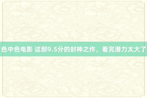 色中色电影 这部9.5分的封神之作，看完潜力太大了