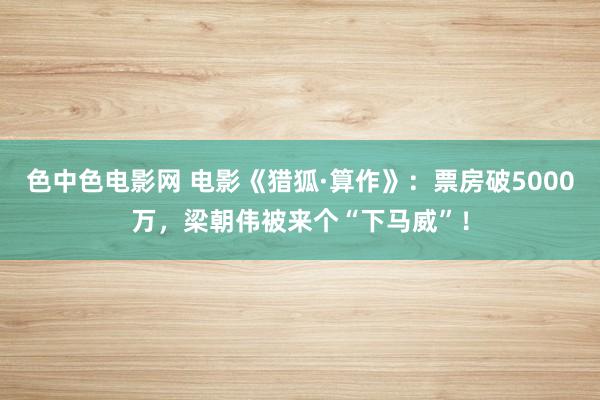 色中色电影网 电影《猎狐·算作》：票房破5000万，梁朝伟被来个“下马威”！