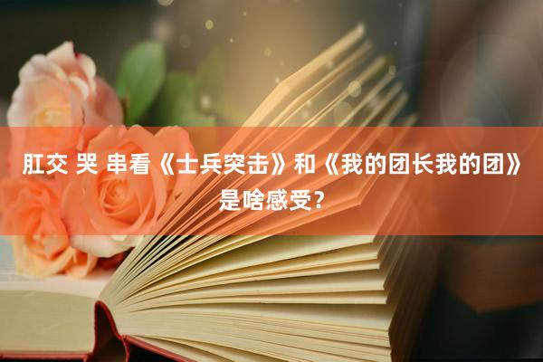 肛交 哭 串看《士兵突击》和《我的团长我的团》是啥感受？